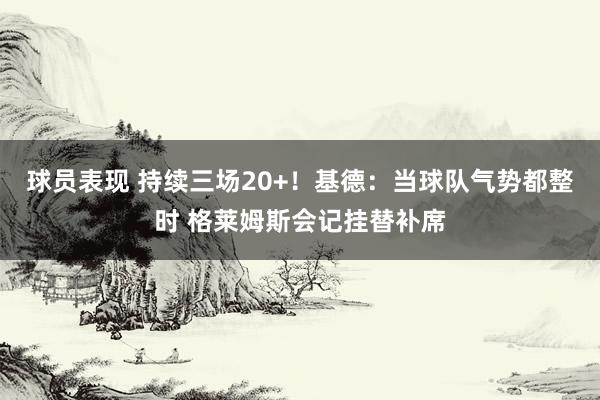 球员表现 持续三场20+！基德：当球队气势都整时 格莱姆斯会记挂替补席