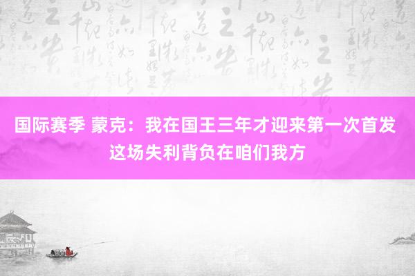 国际赛季 蒙克：我在国王三年才迎来第一次首发 这场失利背负在咱们我方