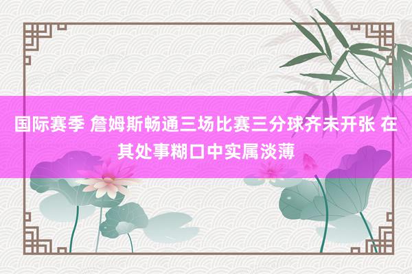 国际赛季 詹姆斯畅通三场比赛三分球齐未开张 在其处事糊口中实属淡薄