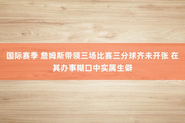 国际赛季 詹姆斯带领三场比赛三分球齐未开张 在其办事糊口中实属生僻