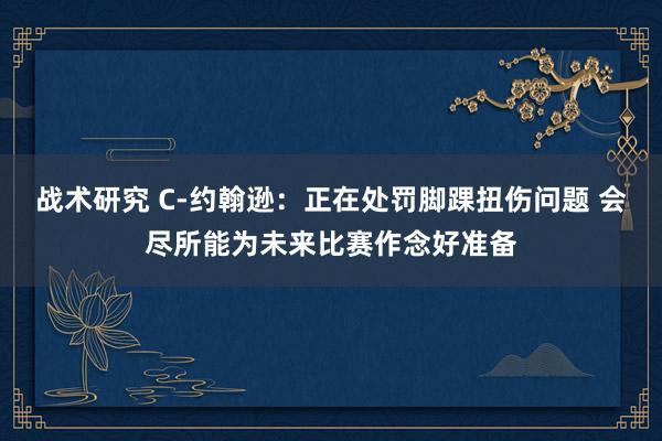 战术研究 C-约翰逊：正在处罚脚踝扭伤问题 会尽所能为未来比赛作念好准备