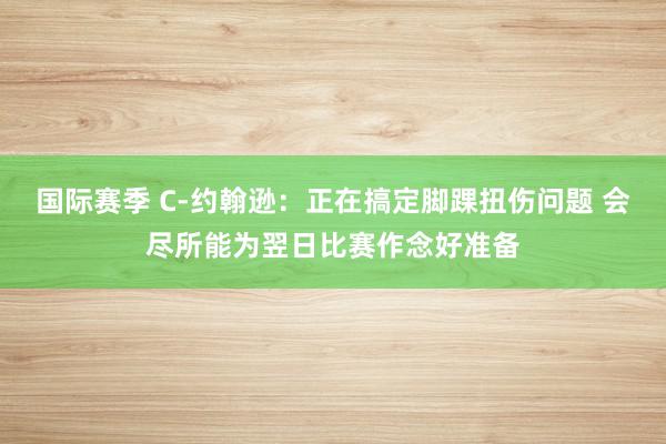 国际赛季 C-约翰逊：正在搞定脚踝扭伤问题 会尽所能为翌日比赛作念好准备