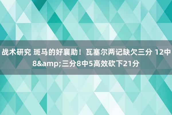 战术研究 斑马的好襄助！瓦塞尔两记缺欠三分 12中8&三分8中5高效砍下21分