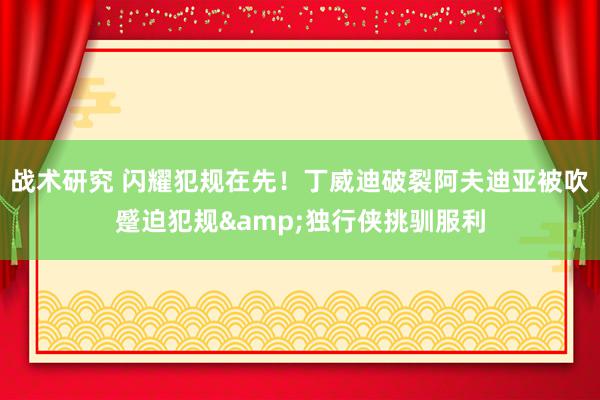 战术研究 闪耀犯规在先！丁威迪破裂阿夫迪亚被吹蹙迫犯规&独行侠挑驯服利