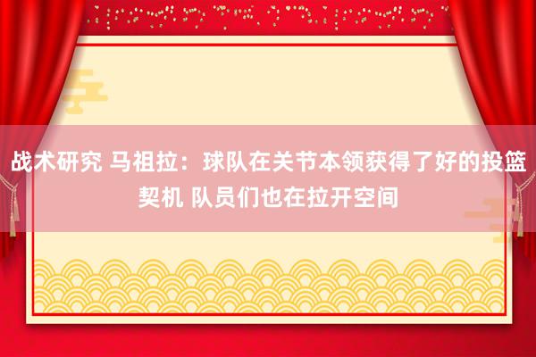 战术研究 马祖拉：球队在关节本领获得了好的投篮契机 队员们也在拉开空间