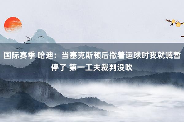 国际赛季 哈迪：当塞克斯顿后撤着运球时我就喊暂停了 第一工夫裁判没吹