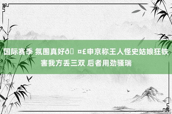 国际赛季 氛围真好🤣申京称王人怪史姑娘狂铁害我方丢三双 后者用劲骚瑞