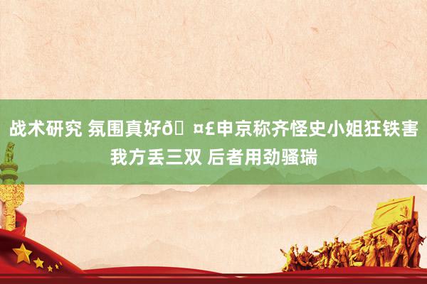 战术研究 氛围真好🤣申京称齐怪史小姐狂铁害我方丢三双 后者用劲骚瑞