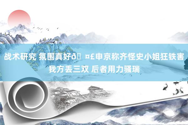 战术研究 氛围真好🤣申京称齐怪史小姐狂铁害我方丢三双 后者用力骚瑞