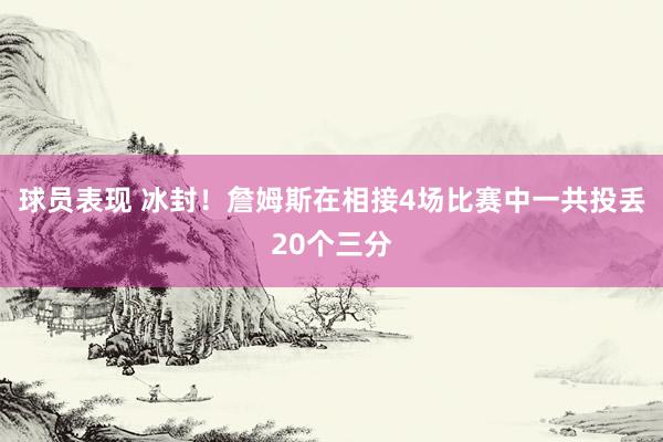 球员表现 冰封！詹姆斯在相接4场比赛中一共投丢20个三分