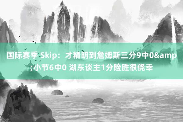 国际赛季 Skip：才精明到詹姆斯三分9中0&小节6中0 湖东谈主1分险胜很侥幸