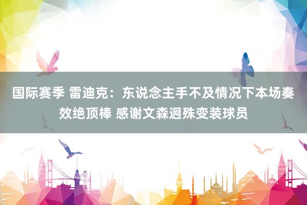 国际赛季 雷迪克：东说念主手不及情况下本场奏效绝顶棒 感谢文森迥殊变装球员