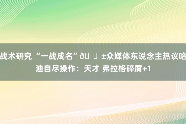 战术研究 “一战成名”😱众媒体东说念主热议哈迪自尽操作：天才 弗拉格碎屑+1