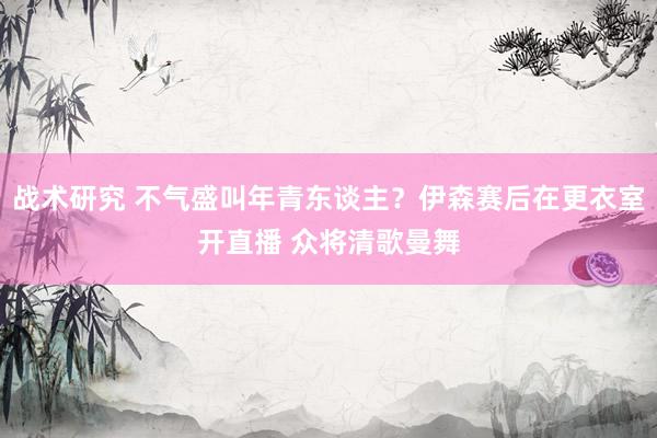 战术研究 不气盛叫年青东谈主？伊森赛后在更衣室开直播 众将清歌曼舞