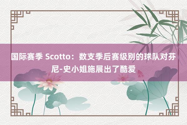 国际赛季 Scotto：数支季后赛级别的球队对芬尼-史小姐施展出了酷爱