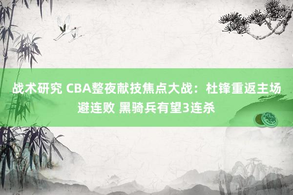 战术研究 CBA整夜献技焦点大战：杜锋重返主场避连败 黑骑兵有望3连杀