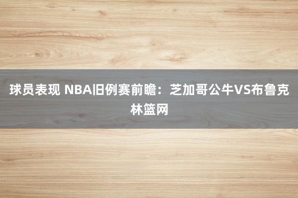 球员表现 NBA旧例赛前瞻：芝加哥公牛VS布鲁克林篮网