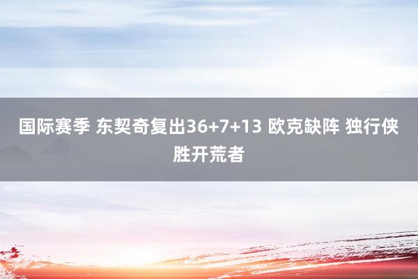 国际赛季 东契奇复出36+7+13 欧克缺阵 独行侠胜开荒者