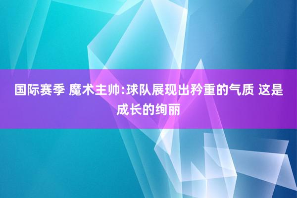 国际赛季 魔术主帅:球队展现出矜重的气质 这是成长的绚丽