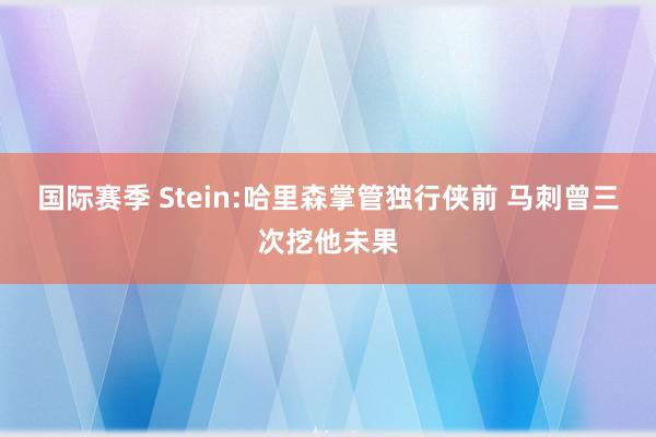 国际赛季 Stein:哈里森掌管独行侠前 马刺曾三次挖他未果