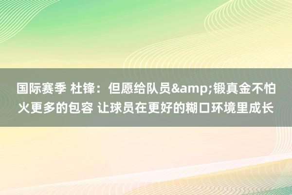 国际赛季 杜锋：但愿给队员&锻真金不怕火更多的包容 让球员在更好的糊口环境里成长