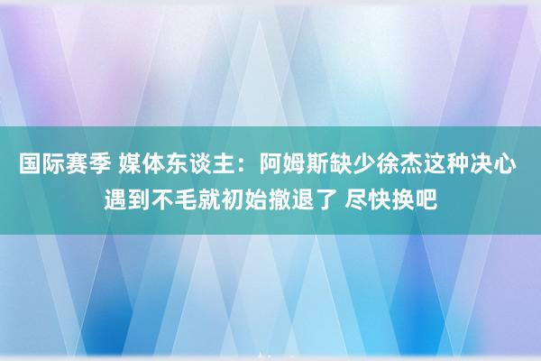 国际赛季 媒体东谈主：阿姆斯缺少徐杰这种决心 遇到不毛就初始撤退了 尽快换吧