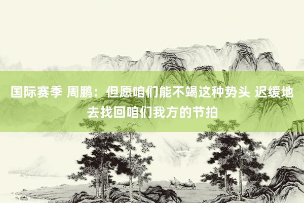 国际赛季 周鹏：但愿咱们能不竭这种势头 迟缓地去找回咱们我方的节拍