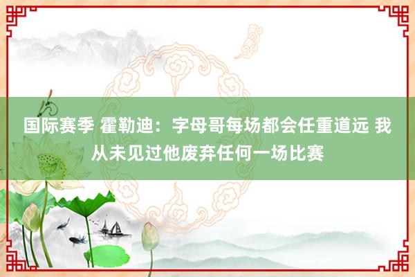 国际赛季 霍勒迪：字母哥每场都会任重道远 我从未见过他废弃任何一场比赛