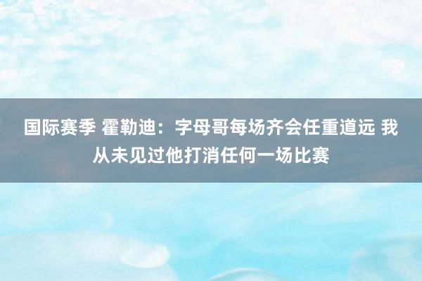 国际赛季 霍勒迪：字母哥每场齐会任重道远 我从未见过他打消任何一场比赛