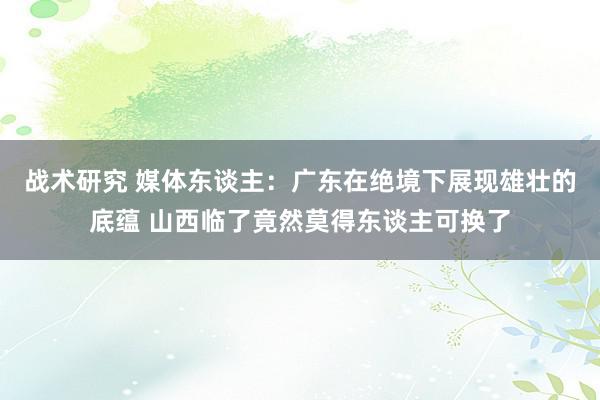 战术研究 媒体东谈主：广东在绝境下展现雄壮的底蕴 山西临了竟然莫得东谈主可换了