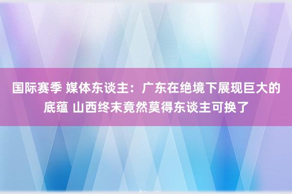 国际赛季 媒体东谈主：广东在绝境下展现巨大的底蕴 山西终末竟然莫得东谈主可换了