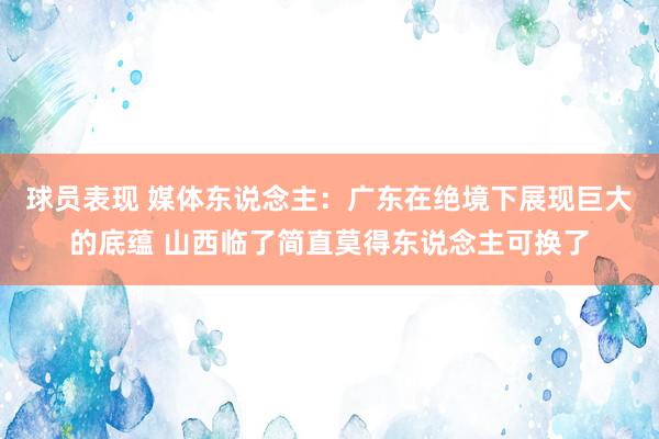 球员表现 媒体东说念主：广东在绝境下展现巨大的底蕴 山西临了简直莫得东说念主可换了