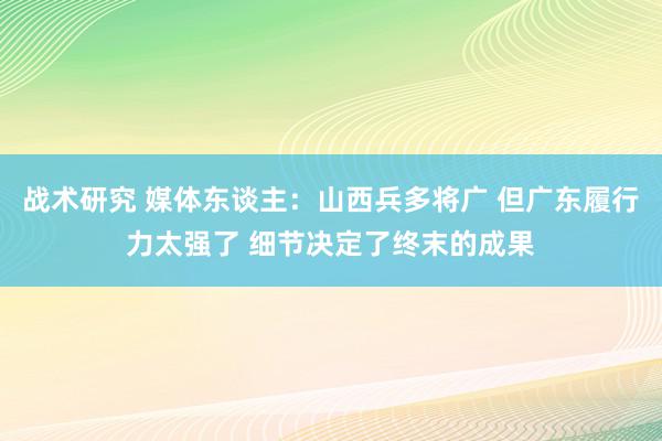 战术研究 媒体东谈主：山西兵多将广 但广东履行力太强了 细节决定了终末的成果