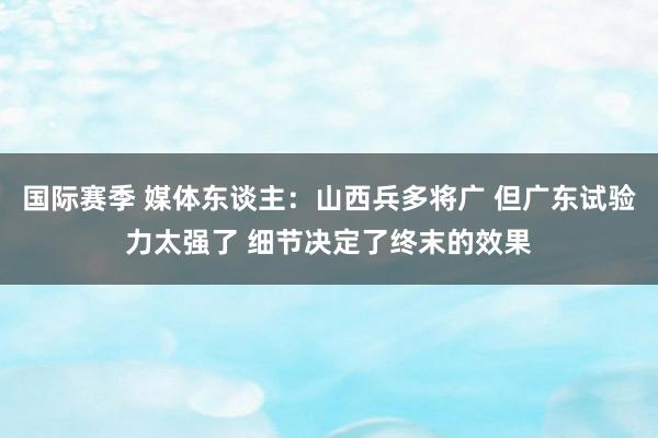 国际赛季 媒体东谈主：山西兵多将广 但广东试验力太强了 细节决定了终末的效果