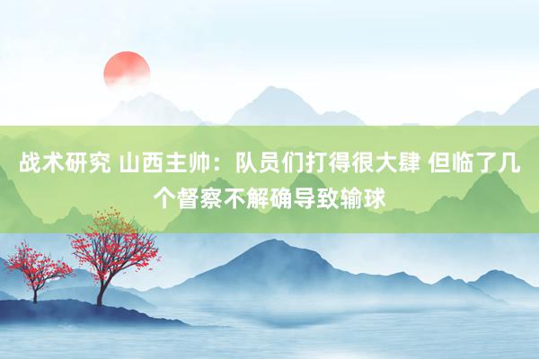 战术研究 山西主帅：队员们打得很大肆 但临了几个督察不解确导致输球