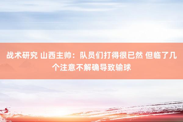 战术研究 山西主帅：队员们打得很已然 但临了几个注意不解确导致输球