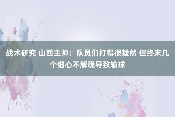 战术研究 山西主帅：队员们打得很毅然 但终末几个细心不解确导致输球