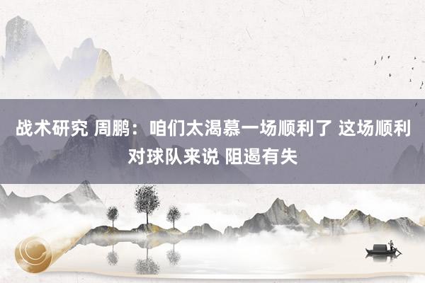 战术研究 周鹏：咱们太渴慕一场顺利了 这场顺利对球队来说 阻遏有失