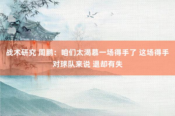 战术研究 周鹏：咱们太渴慕一场得手了 这场得手对球队来说 退却有失