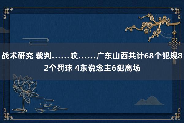 战术研究 裁判……哎……广东山西共计68个犯规82个罚球 4东说念主6犯离场