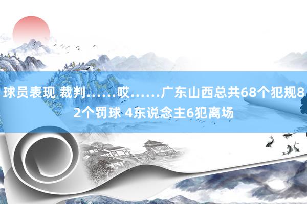 球员表现 裁判……哎……广东山西总共68个犯规82个罚球 4东说念主6犯离场