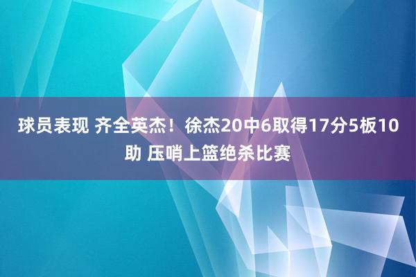 球员表现 齐全英杰！徐杰20中6取得17分5板10助 压哨上篮绝杀比赛