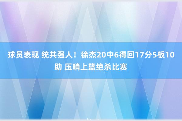 球员表现 统共强人！徐杰20中6得回17分5板10助 压哨上篮绝杀比赛