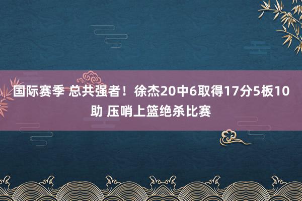 国际赛季 总共强者！徐杰20中6取得17分5板10助 压哨上篮绝杀比赛