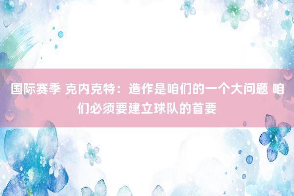 国际赛季 克内克特：造作是咱们的一个大问题 咱们必须要建立球队的首要