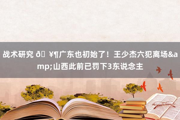 战术研究 🥶广东也初始了！王少杰六犯离场&山西此前已罚下3东说念主