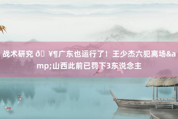 战术研究 🥶广东也运行了！王少杰六犯离场&山西此前已罚下3东说念主