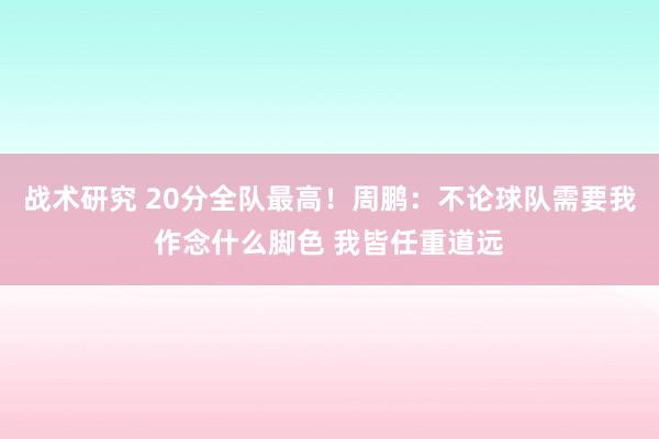 战术研究 20分全队最高！周鹏：不论球队需要我作念什么脚色 我皆任重道远