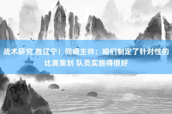 战术研究 胜辽宁！同曦主帅：咱们制定了针对性的比赛策划 队员实施得很好