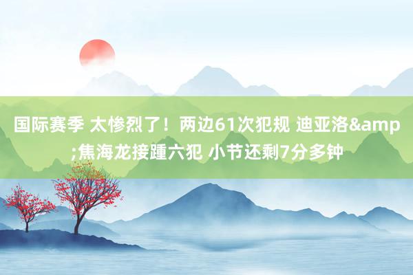 国际赛季 太惨烈了！两边61次犯规 迪亚洛&焦海龙接踵六犯 小节还剩7分多钟